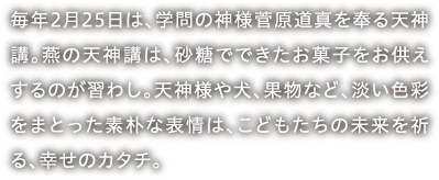 毎年2月25日は、学問の神様菅原道真を奉る天神講。燕の天神講は、砂糖でできたお菓子をお供えするのが習わし。天神様や犬、果物など、淡い色彩をまとった素朴な表情は、こどもたちの未来を祈る、幸せのカタチ。