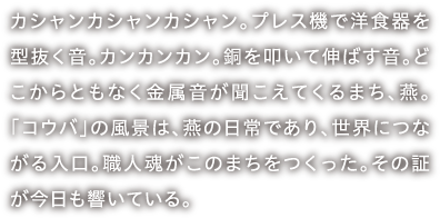 カシャンカシャンカシャン。プレス機で洋食器を型抜く音。カンカンカン。銅を叩いて伸ばす音。どこからともなく金属音が聞こえてくるまち、燕。「コウバ」の風景は、燕の日常であり、世界につながる入口。職人魂がこのまちをつくった。その証が今日も響いている。