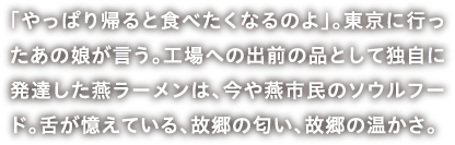 「やっぱり帰ると食べたくなるのよ」。東京に行ったあの娘が言う。工場への出前の品として独自に発達した燕ラーメンは、今や燕市民のソウルフード。舌が憶えている、故郷の匂い、故郷の温かさ。