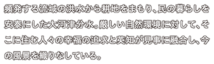 頻発する流域の洪水から耕地をまもり、民の暮らしを安泰にした大河津分水。厳しい自然環境に対して、そこに住む人々の幸福の追求と英知が見事に融合し、今の風景を織りなしている。